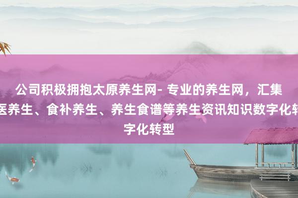 公司积极拥抱太原养生网- 专业的养生网，汇集中医养生、食补养生、养生食谱等养生资讯知识数字化转型