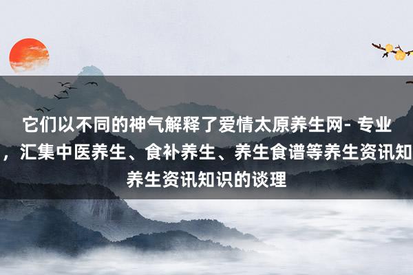 它们以不同的神气解释了爱情太原养生网- 专业的养生网，汇集中医养生、食补养生、养生食谱等养生资讯知识的谈理