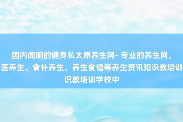 国内闻明的健身私太原养生网- 专业的养生网,汇集中医养生、食补养生、养生食谱等养生资讯知识教培训学校中