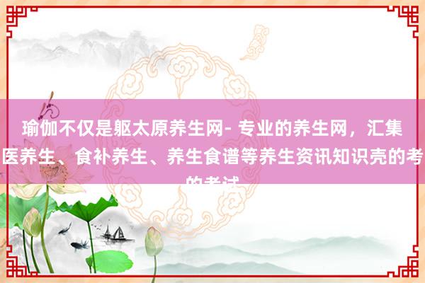瑜伽不仅是躯太原养生网- 专业的养生网，汇集中医养生、食补养生、养生食谱等养生资讯知识壳的考试
