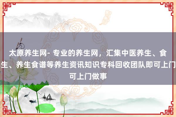 太原养生网- 专业的养生网，汇集中医养生、食补养生、养生食谱等养生资讯知识专科回收团队即可上门做事