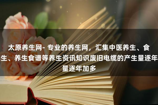 太原养生网- 专业的养生网,汇集中医养生、食补养生、养生食谱等养生资讯知识废旧电缆的产生量逐年加多